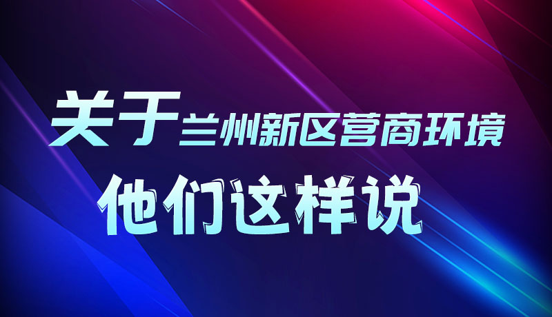 圖解|聽！關(guān)于蘭州新區(qū)營商環(huán)境，他們這樣說
